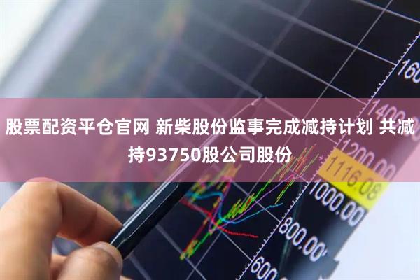 股票配资平仓官网 新柴股份监事完成减持计划 共减持93750股公司股份