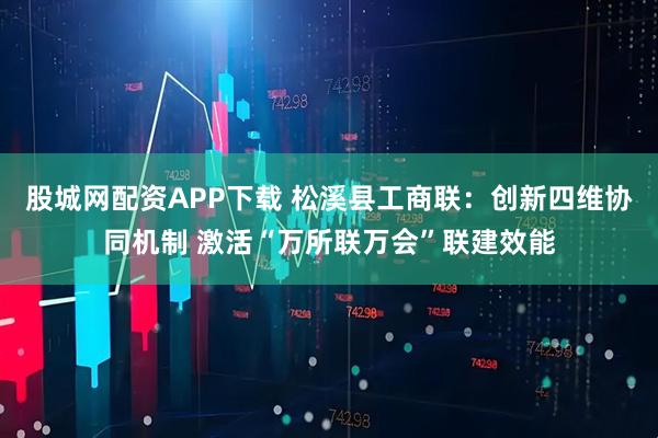 股城网配资APP下载 松溪县工商联：创新四维协同机制 激活“万所联万会”联建效能