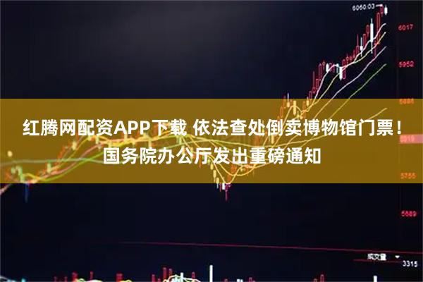红腾网配资APP下载 依法查处倒卖博物馆门票！国务院办公厅发出重磅通知