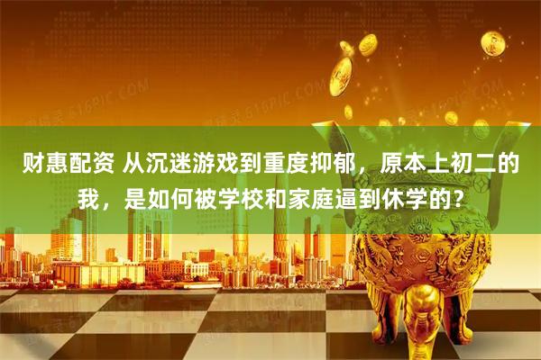 财惠配资 从沉迷游戏到重度抑郁，原本上初二的我，是如何被学校和家庭逼到休学的？
