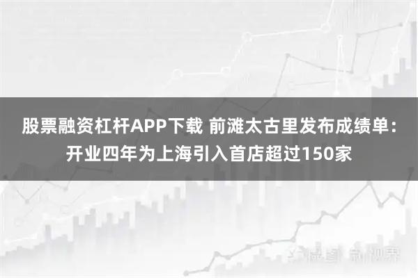 股票融资杠杆APP下载 前滩太古里发布成绩单：开业四年为上海引入首店超过150家