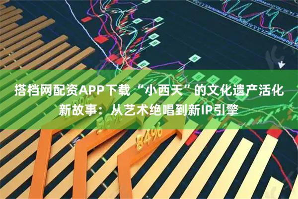 搭档网配资APP下载 “小西天”的文化遗产活化新故事：从艺术绝唱到新IP引擎