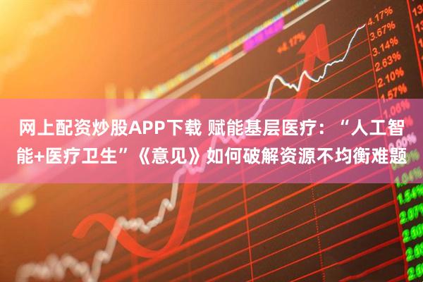 网上配资炒股APP下载 赋能基层医疗：“人工智能+医疗卫生”《意见》如何破解资源不均衡难题