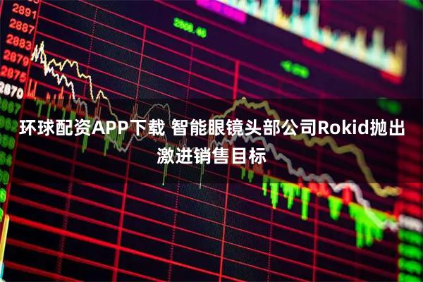环球配资APP下载 智能眼镜头部公司Rokid抛出激进销售目标