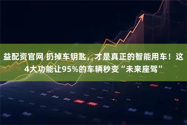 益配资官网 扔掉车钥匙，才是真正的智能用车！这4大功能让95%的车辆秒变“未来座驾”