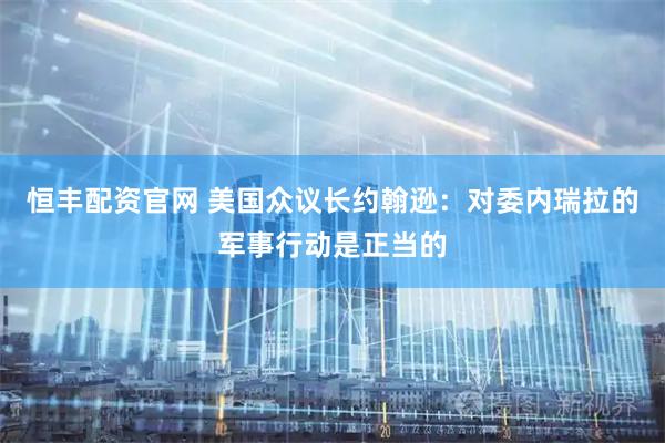 恒丰配资官网 美国众议长约翰逊：对委内瑞拉的军事行动是正当的