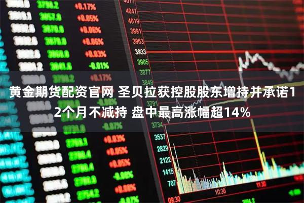 黄金期货配资官网 圣贝拉获控股股东增持并承诺12个月不减持 盘中最高涨幅超14%