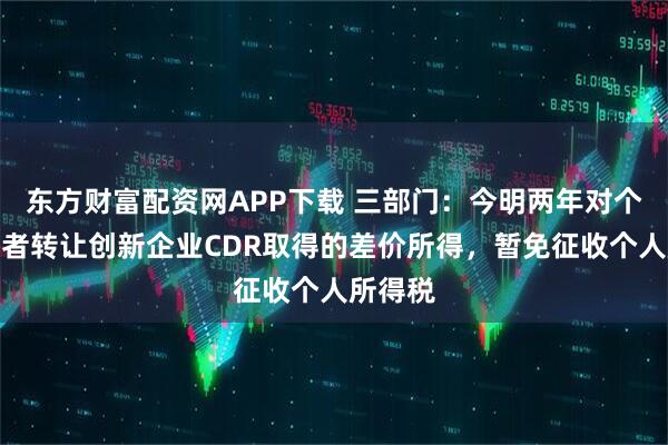 东方财富配资网APP下载 三部门：今明两年对个人投资者转让创新企业CDR取得的差价所得，暂免征收个人所得税