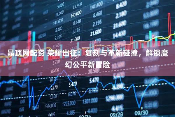 晶顶网配资 荣耀出征：复刻与革新碰撞，解锁魔幻公平新冒险