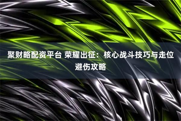 聚财略配资平台 荣耀出征：核心战斗技巧与走位避伤攻略