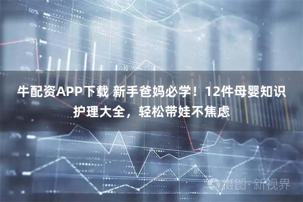 牛配资APP下载 新手爸妈必学！12件母婴知识护理大全，轻松带娃不焦虑