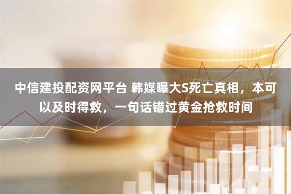 中信建投配资网平台 韩媒曝大S死亡真相，本可以及时得救，一句话错过黄金抢救时间