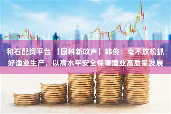 和石配资平台 【国科新政声】韩俊：毫不放松抓好渔业生产，以高水平安全保障渔业高质量发展